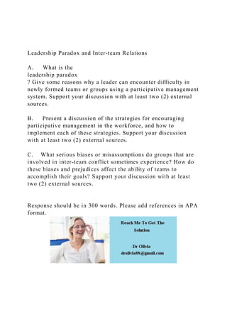 Leadership Paradox and Inter-team Relations
A. What is the
leadership paradox
? Give some reasons why a leader can encounter difficulty in
newly formed teams or groups using a participative management
system. Support your discussion with at least two (2) external
sources.
B. Present a discussion of the strategies for encouraging
participative management in the workforce, and how to
implement each of these strategies. Support your discussion
with at least two (2) external sources.
C. What serious biases or misassumptions do groups that are
involved in inter-team conflict sometimes experience? How do
these biases and prejudices affect the ability of teams to
accomplish their goals? Support your discussion with at least
two (2) external sources.
Response should be in 300 words. Please add references in APA
format.
 