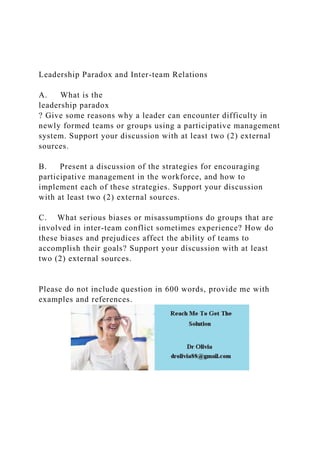 Leadership Paradox and Inter-team Relations
A. What is the
leadership paradox
? Give some reasons why a leader can encounter difficulty in
newly formed teams or groups using a participative management
system. Support your discussion with at least two (2) external
sources.
B. Present a discussion of the strategies for encouraging
participative management in the workforce, and how to
implement each of these strategies. Support your discussion
with at least two (2) external sources.
C. What serious biases or misassumptions do groups that are
involved in inter-team conflict sometimes experience? How do
these biases and prejudices affect the ability of teams to
accomplish their goals? Support your discussion with at least
two (2) external sources.
Please do not include question in 600 words, provide me with
examples and references.
 
