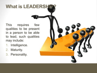 What is LEADERSHIP?
This requires few
qualities to be present
in a person to be able
to lead, such qualities
may include:
1. Intelligence.
2. Maturity.
3. Personality.
 