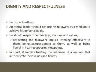 DIGNITY AND RESPECTFULNESS
 He respects others.
 An ethical leader should not use his followers as a medium to
achieve his personal goals.
 He should respect their feelings, decision and values.
 Respecting the followers implies listening effectively to
them, being compassionate to them, as well as being
liberal in hearing opposing viewpoints.
 In short, it implies treating the followers in a manner that
authenticate their values and beliefs
 
