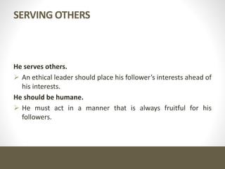 SERVING OTHERS
He serves others.
 An ethical leader should place his follower’s interests ahead of
his interests.
He should be humane.
 He must act in a manner that is always fruitful for his
followers.
 