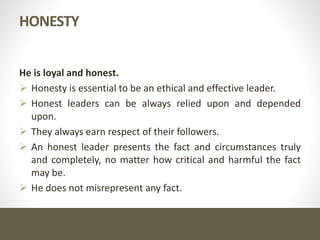HONESTY
He is loyal and honest.
 Honesty is essential to be an ethical and effective leader.
 Honest leaders can be always relied upon and depended
upon.
 They always earn respect of their followers.
 An honest leader presents the fact and circumstances truly
and completely, no matter how critical and harmful the fact
may be.
 He does not misrepresent any fact.
 