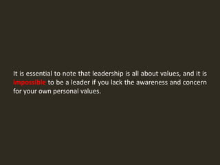 It is essential to note that leadership is all about values, and it is
impossible to be a leader if you lack the awareness and concern
for your own personal values.
 