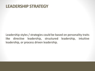 LEADERSHIP STRATEGY
Leadership styles / strategies could be based on personality traits
like directive leadership, structured leadership, intuitive
leadership, or process driven leadership.
 