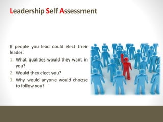 Leadership Self Assessment
If people you lead could elect their
leader:
1. What qualities would they want in
you?
2. Would they elect you?
3. Why would anyone would choose
to follow you?
 