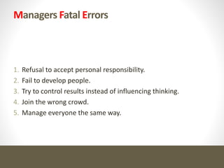Managers Fatal Errors
1. Refusal to accept personal responsibility.
2. Fail to develop people.
3. Try to control results instead of influencing thinking.
4. Join the wrong crowd.
5. Manage everyone the same way.
 
