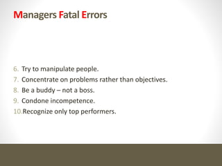Managers Fatal Errors
6. Try to manipulate people.
7. Concentrate on problems rather than objectives.
8. Be a buddy – not a boss.
9. Condone incompetence.
10.Recognize only top performers.
 