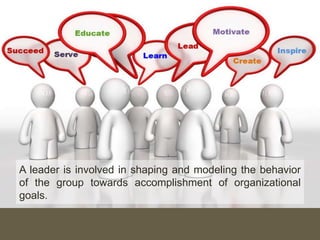 A leader is involved in shaping and modeling the behavior
of the group towards accomplishment of organizational
goals.
 
