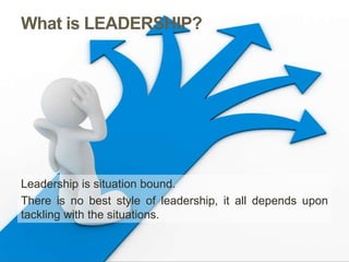 What is LEADERSHIP?
Leadership is situation bound.
There is no best style of leadership, it all depends upon
tackling with the situations.
 