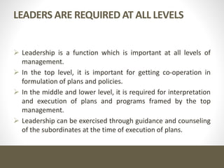 LEADERS ARE REQUIRED AT ALL LEVELS
 Leadership is a function which is important at all levels of
management.
 In the top level, it is important for getting co-operation in
formulation of plans and policies.
 In the middle and lower level, it is required for interpretation
and execution of plans and programs framed by the top
management.
 Leadership can be exercised through guidance and counseling
of the subordinates at the time of execution of plans.
 