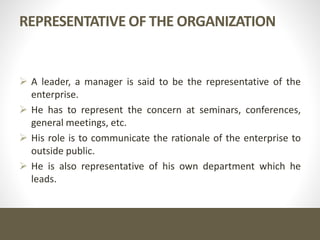 REPRESENTATIVE OF THE ORGANIZATION
 A leader, a manager is said to be the representative of the
enterprise.
 He has to represent the concern at seminars, conferences,
general meetings, etc.
 His role is to communicate the rationale of the enterprise to
outside public.
 He is also representative of his own department which he
leads.
 