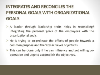 INTEGRATES AND RECONCILES THE
PERSONAL GOALS WITH ORGANIZATIONAL
GOALS
 A leader through leadership traits helps in reconciling/
integrating the personal goals of the employees with the
organizational goals.
 He is trying to co-ordinate the efforts of people towards a
common purpose and thereby achieves objectives.
 This can be done only if he can influence and get willing co-
operation and urge to accomplish the objectives.
 