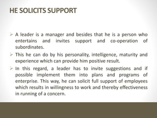 HE SOLICITS SUPPORT
 A leader is a manager and besides that he is a person who
entertains and invites support and co-operation of
subordinates.
 This he can do by his personality, intelligence, maturity and
experience which can provide him positive result.
 In this regard, a leader has to invite suggestions and if
possible implement them into plans and programs of
enterprise. This way, he can solicit full support of employees
which results in willingness to work and thereby effectiveness
in running of a concern.
 