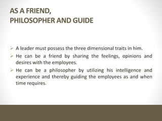 AS A FRIEND,
PHILOSOPHER AND GUIDE
 A leader must possess the three dimensional traits in him.
 He can be a friend by sharing the feelings, opinions and
desires with the employees.
 He can be a philosopher by utilizing his intelligence and
experience and thereby guiding the employees as and when
time requires.
 