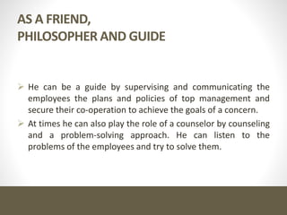 AS A FRIEND,
PHILOSOPHER AND GUIDE
 He can be a guide by supervising and communicating the
employees the plans and policies of top management and
secure their co-operation to achieve the goals of a concern.
 At times he can also play the role of a counselor by counseling
and a problem-solving approach. He can listen to the
problems of the employees and try to solve them.
 