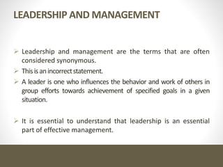 LEADERSHIP AND MANAGEMENT
 Leadership and management are the terms that are often
considered synonymous.
 Thisisanincorrectstatement.
 A leader is one who influences the behavior and work of others in
group efforts towards achievement of specified goals in a given
situation.
 It is essential to understand that leadership is an essential
part of effective management.
 
