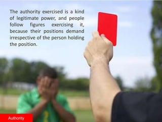 The authority exercised is a kind
of legitimate power, and people
follow figures exercising it,
because their positions demand
irrespective of the person holding
the position.
Authority
 