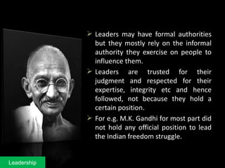  Leaders may have formal authorities
but they mostly rely on the informal
authority they exercise on people to
influence them.
 Leaders are trusted for their
judgment and respected for their
expertise, integrity etc and hence
followed, not because they hold a
certain position.
 For e.g. M.K. Gandhi for most part did
not hold any official position to lead
the Indian freedom struggle.
Leadership
 