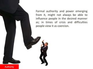 Formal authority and power emerging
from it, might not always be able to
influence people in the desired manner
as; in times of crisis and difficulties
people view it as coercion.
Authority
 