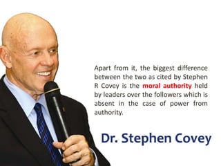 Apart from it, the biggest difference
between the two as cited by Stephen
R Covey is the moral authority held
by leaders over the followers which is
absent in the case of power from
authority.
 