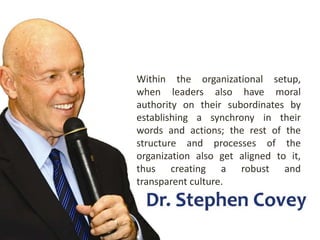 Within the organizational setup,
when leaders also have moral
authority on their subordinates by
establishing a synchrony in their
words and actions; the rest of the
structure and processes of the
organization also get aligned to it,
thus creating a robust and
transparent culture.
 