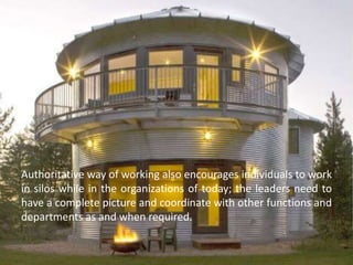 Authoritative way of working also encourages individuals to work
in silos while in the organizations of today; the leaders need to
have a complete picture and coordinate with other functions and
departments as and when required.
 