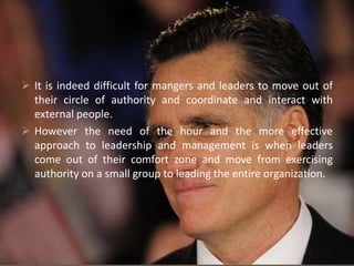  It is indeed difficult for mangers and leaders to move out of
their circle of authority and coordinate and interact with
external people.
 However the need of the hour and the more effective
approach to leadership and management is when leaders
come out of their comfort zone and move from exercising
authority on a small group to leading the entire organization.
 