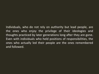 Individuals, who do not rely on authority but lead people, are
the ones who enjoy the privilege of their ideologies and
thoughts practiced by later generations long after they are gone.
Even with individuals who held positions of responsibilities, the
ones who actually led their people are the ones remembered
and followed.
 
