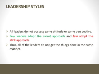 LEADERSHIP STYLES
 All leaders do not possess same attitude or same perspective.
 Few leaders adopt the carrot approach and few adopt the
stick approach.
 Thus, all of the leaders do not get the things done in the same
manner.
 