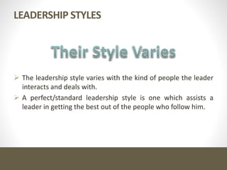 LEADERSHIP STYLES
 The leadership style varies with the kind of people the leader
interacts and deals with.
 A perfect/standard leadership style is one which assists a
leader in getting the best out of the people who follow him.
 