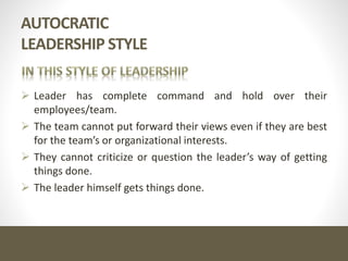 AUTOCRATIC
LEADERSHIP STYLE
 Leader has complete command and hold over their
employees/team.
 The team cannot put forward their views even if they are best
for the team’s or organizational interests.
 They cannot criticize or question the leader’s way of getting
things done.
 The leader himself gets things done.
 