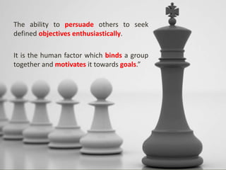 The ability to persuade others to seek
defined objectives enthusiastically.
It is the human factor which binds a group
together and motivates it towards goals.”
 