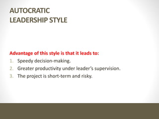 AUTOCRATIC
LEADERSHIP STYLE
Advantage of this style is that it leads to:
1. Speedy decision-making.
2. Greater productivity under leader’s supervision.
3. The project is short-term and risky.
 