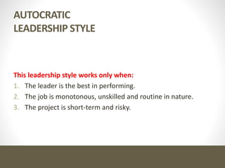 AUTOCRATIC
LEADERSHIP STYLE
This leadership style works only when:
1. The leader is the best in performing.
2. The job is monotonous, unskilled and routine in nature.
3. The project is short-term and risky.
 