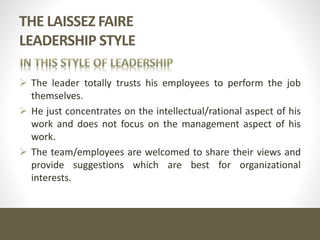 THE LAISSEZ FAIRE
LEADERSHIP STYLE
 The leader totally trusts his employees to perform the job
themselves.
 He just concentrates on the intellectual/rational aspect of his
work and does not focus on the management aspect of his
work.
 The team/employees are welcomed to share their views and
provide suggestions which are best for organizational
interests.
 