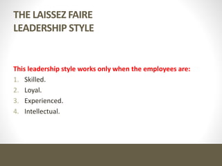 THE LAISSEZ FAIRE
LEADERSHIP STYLE
This leadership style works only when the employees are:
1. Skilled.
2. Loyal.
3. Experienced.
4. Intellectual.
 