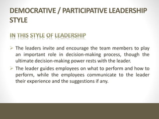 DEMOCRATIVE / PARTICIPATIVE LEADERSHIP
STYLE
 The leaders invite and encourage the team members to play
an important role in decision-making process, though the
ultimate decision-making power rests with the leader.
 The leader guides employees on what to perform and how to
perform, while the employees communicate to the leader
their experience and the suggestions if any.
 