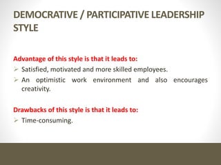 DEMOCRATIVE / PARTICIPATIVE LEADERSHIP
STYLE
Advantage of this style is that it leads to:
 Satisfied, motivated and more skilled employees.
 An optimistic work environment and also encourages
creativity.
Drawbacks of this style is that it leads to:
 Time-consuming.
 