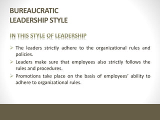 BUREAUCRATIC
LEADERSHIP STYLE
 The leaders strictly adhere to the organizational rules and
policies.
 Leaders make sure that employees also strictly follows the
rules and procedures.
 Promotions take place on the basis of employees’ ability to
adhere to organizational rules.
 