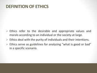 DEFINITION OF ETHICS
 Ethics refer to the desirable and appropriate values and
morals according to an individual or the society at large.
 Ethics deal with the purity of individuals and their intentions.
 Ethics serve as guidelines for analyzing “what is good or bad”
in a specific scenario.
 