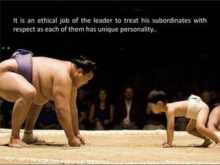 It is an ethical job of the leader to treat his subordinates with
respect as each of them has unique personality..
 