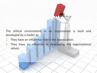 The ethical environment in an organization is built and
developed by a leader as:
1. They have an influential role in the organization.
2. They have an influence in developing the organizational
values.
 
