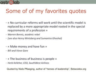 Some of of my favorites quotes
• « No curricular reforms will work until the scientific model is
replaced by a more appropriate model rooted in the special
requirements of a profession »
• Warren Bennis, acadmic rebel
• (see also Henry Mintzberg and Sumantra Ghoshal)
• « Make money and have fun »
• Bill and Vieve Gore
• « The business of business is people »
• Herb Kelleher, CEO, SouthWest Airlines
Quoted by Niels Pflaeging, author of “heroes of leadership”, Betacodex.org
 