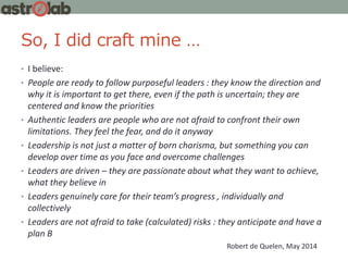So, I did craft mine …
• I believe:
• People are ready to follow purposeful leaders : they know the direction and
why it is important to get there, even if the path is uncertain; they are
centered and know the priorities
• Authentic leaders are people who are not afraid to confront their own
limitations. They feel the fear, and do it anyway
• Leadership is not just a matter of born charisma, but something you can
develop over time as you face and overcome challenges
• Leaders are driven – they are passionate about what they want to achieve,
what they believe in
• Leaders genuinely care for their team’s progress , individually and
collectively
• Leaders are not afraid to take (calculated) risks : they anticipate and have a
plan B
Robert de Quelen, May 2014
 