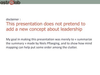 disclaimer :
This presentation does not pretend to
add a new concept about leadership
My goal in making this presentation was merely to « summarize
the summary » made by Niels Pflaeging, and to show how mind
mapping can help put some order among the clutter.
 