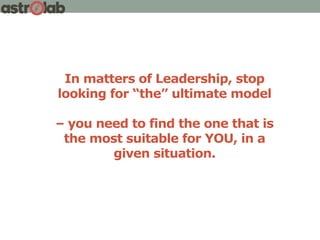 In matters of Leadership, stop
looking for “the” ultimate model
– you need to find the one that is
the most suitable for YOU, in a
given situation.
 