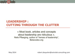 LEADERSHIP :
CUTTING THROUGH THE CLUTTER
May 2014 robert.dequelen@astrolab-consulting.com
« Most book, articles and concepts
about leadership are ridiculous ».
Niels Pflaeging, author of “heroes of leadership”,
Betacodex.org
 