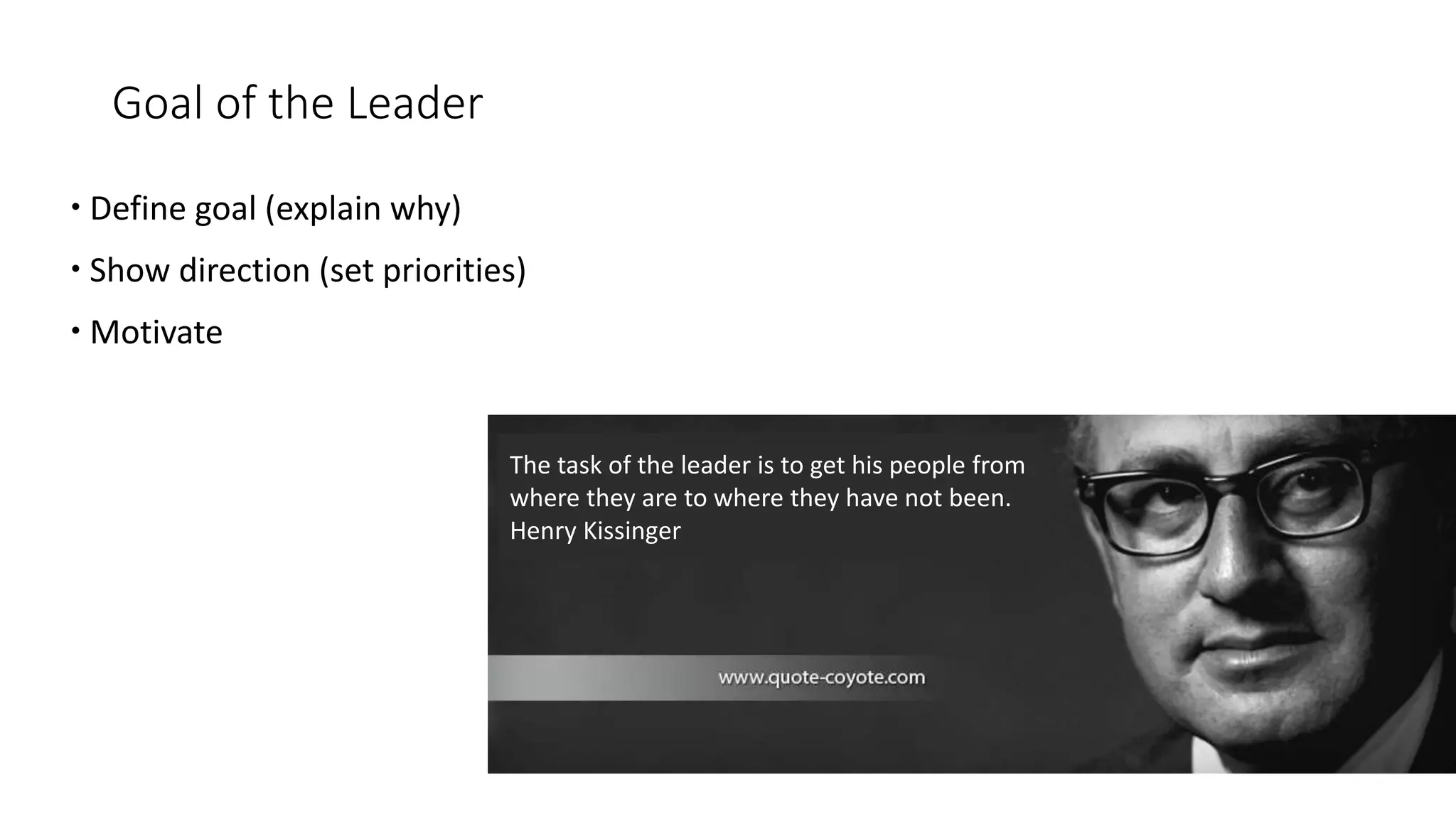 Goal of the Leader
 Define goal (explain why)
 Show direction (set priorities)
 Motivate
The task of the leader is to get his people from
where they are to where they have not been.
Henry Kissinger
 