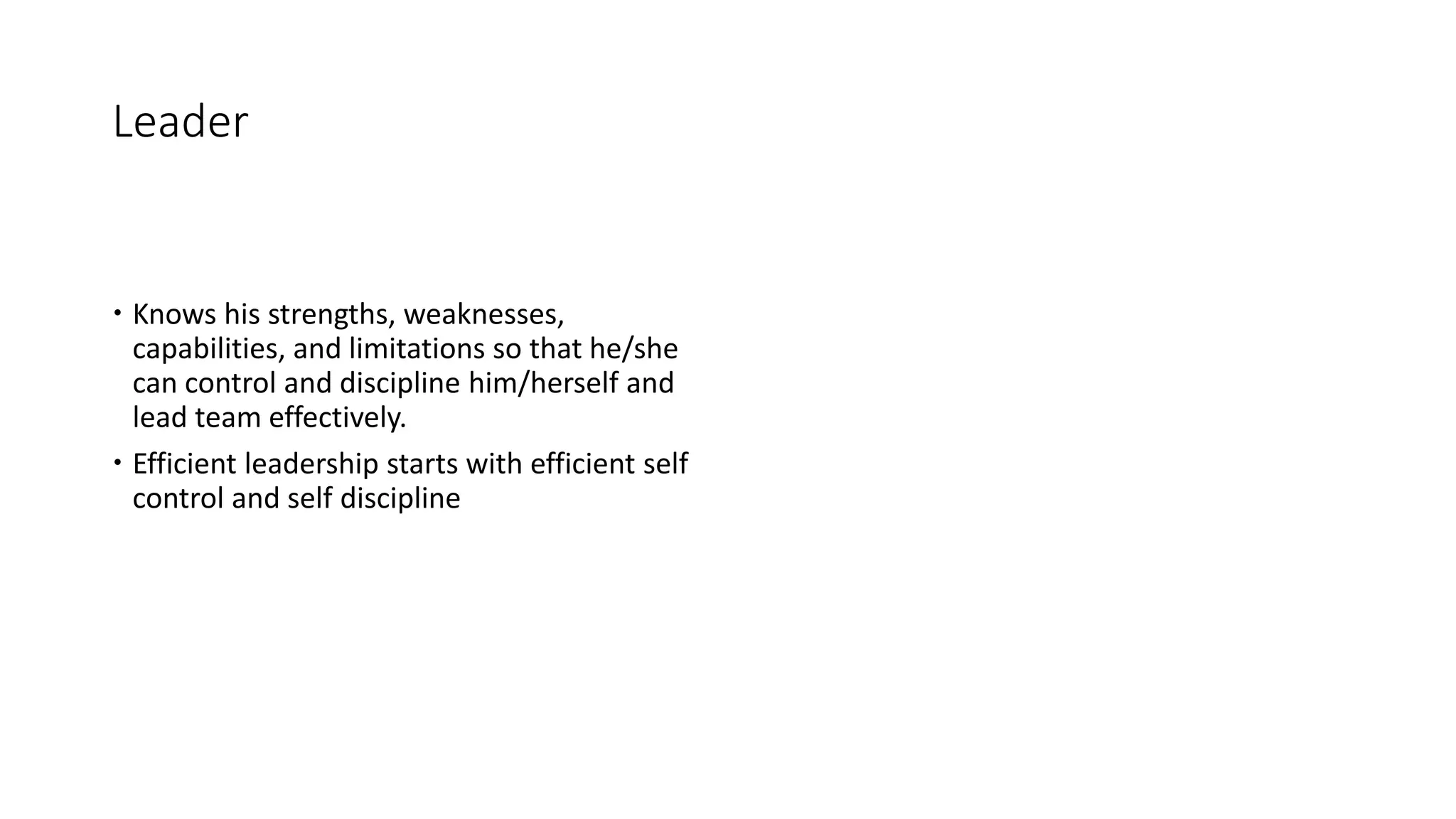 Leader
 Knows his strengths, weaknesses,
capabilities, and limitations so that he/she
can control and discipline him/herself and
lead team effectively.
 Efficient leadership starts with efficient self
control and self discipline
 