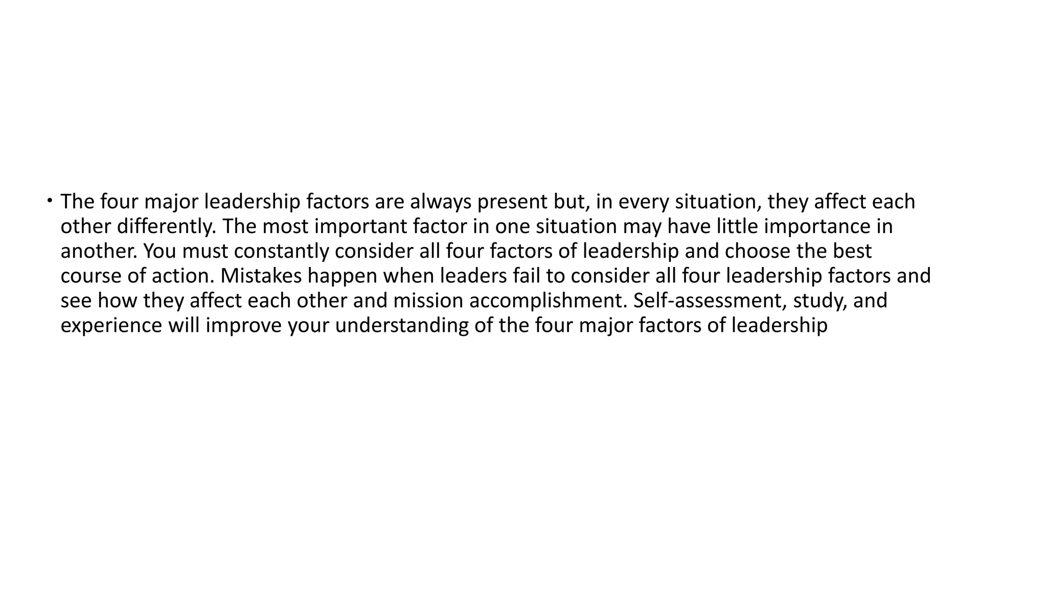  The four major leadership factors are always present but, in every situation, they affect each
other differently. The most important factor in one situation may have little importance in
another. You must constantly consider all four factors of leadership and choose the best
course of action. Mistakes happen when leaders fail to consider all four leadership factors and
see how they affect each other and mission accomplishment. Self-assessment, study, and
experience will improve your understanding of the four major factors of leadership
 